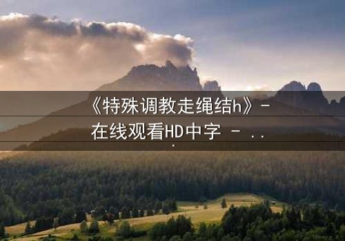 《特殊调教走绳结h》- 在线观看HD中字 - 禁忌之恋的终极考验