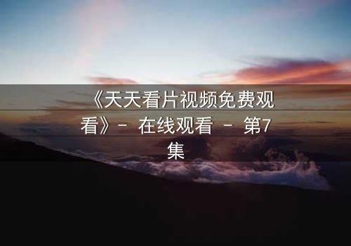 《天天看片视频免费观看》- 在线观看 - 第7集