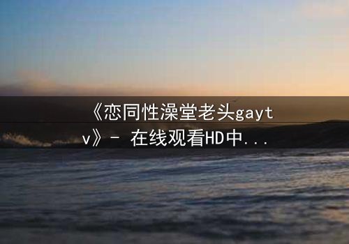 《恋同性澡堂老头gaytv》- 在线观看HD中字 - 一段禁忌之恋的隐秘风暴