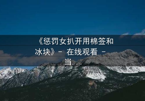 《惩罚女扒开用棉签和冰块》- 在线观看 - 当冰与棉签成为复仇的武器