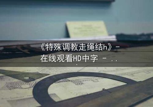 《特殊调教走绳结h》- 在线观看HD中字 - 揭开禁忌调教的秘密面纱