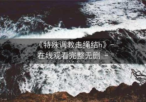 《特殊调教走绳结h》- 在线观看完整无删 - 揭开禁忌调教的秘密