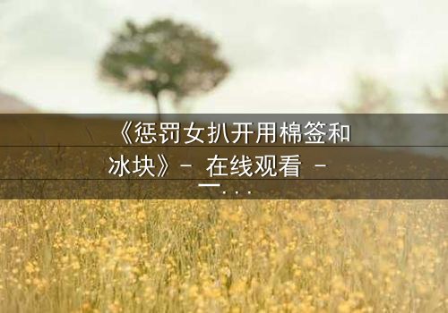《惩罚女扒开用棉签和冰块》- 在线观看 - 一场惊心动魄的复仇游戏